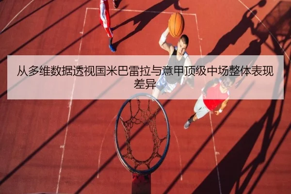 从多维数据透视国米巴雷拉与意甲顶级中场整体表现差异