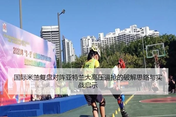 国际米兰复盘对阵亚特兰大高压逼抢的破解思路与实战启示