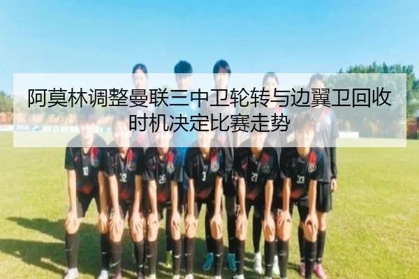 阿莫林调整曼联三中卫轮转与边翼卫回收时机决定比赛走势