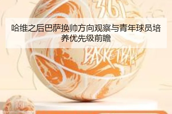 哈维之后巴萨换帅方向观察与青年球员培养优先级前瞻
