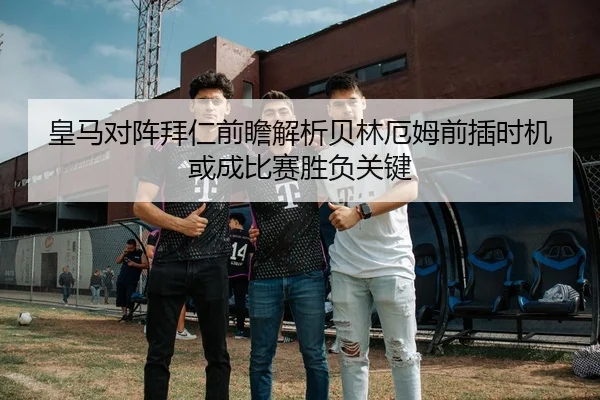 皇马对阵拜仁前瞻解析贝林厄姆前插时机或成比赛胜负关键