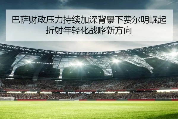 巴萨财政压力持续加深背景下费尔明崛起折射年轻化战略新方向